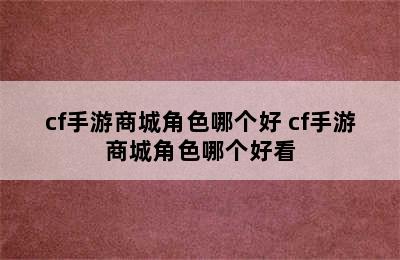 cf手游商城角色哪个好 cf手游商城角色哪个好看